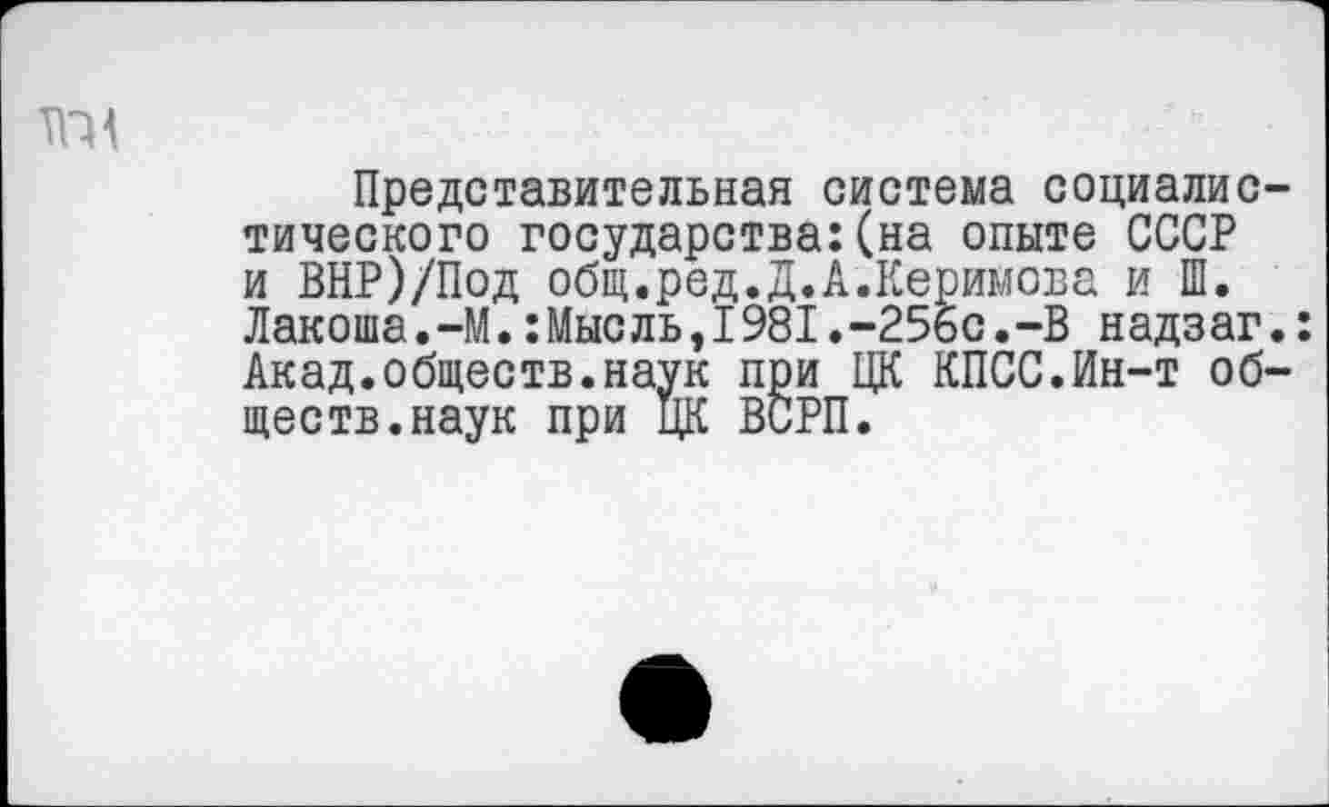 ﻿та
Представительная система социалистического государства:(на опыте СССР и ВНР)/Под общ.ред.Д.А.Керимова и Ш. Лакоша.-М.:Мысль,1981.-256с.-В надзаг.: Акад.обществ.наук при ЦК КПСС.Ин-т обществ, наук при ЦК ВСРП.